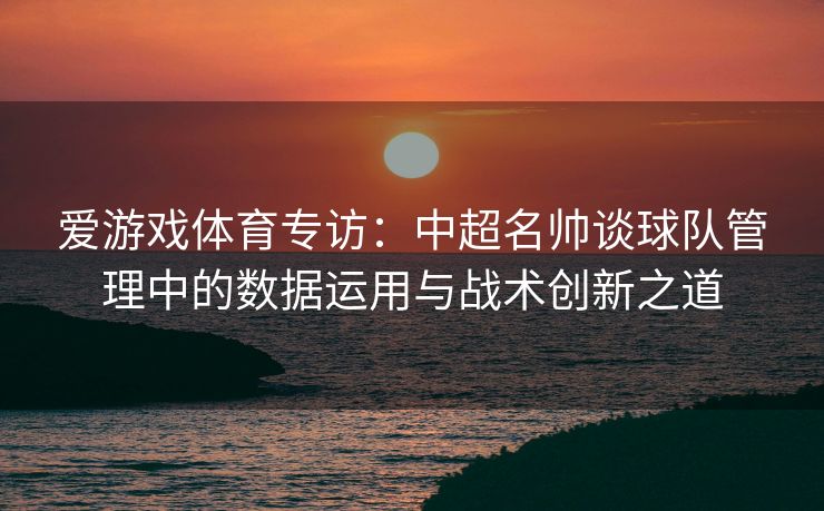 爱游戏体育专访：中超名帅谈球队管理中的数据运用与战术创新之道