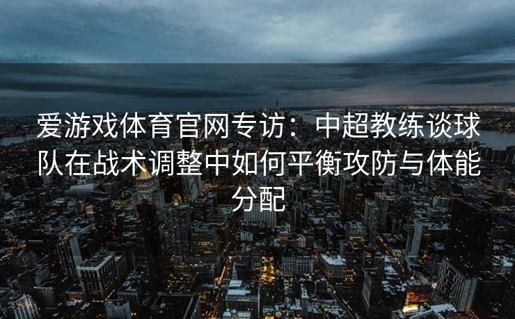 爱游戏体育官网专访：中超教练谈球队在战术调整中如何平衡攻防与体能分配