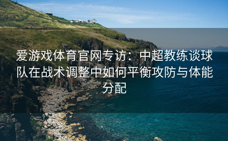 爱游戏体育官网专访：中超教练谈球队在战术调整中如何平衡攻防与体能分配