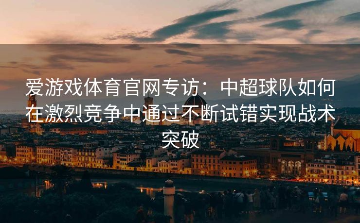 爱游戏体育官网专访：中超球队如何在激烈竞争中通过不断试错实现战术突破