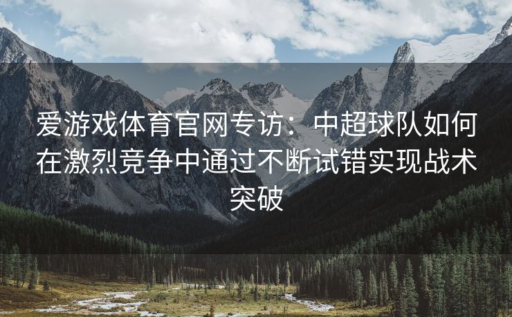 爱游戏体育官网专访：中超球队如何在激烈竞争中通过不断试错实现战术突破